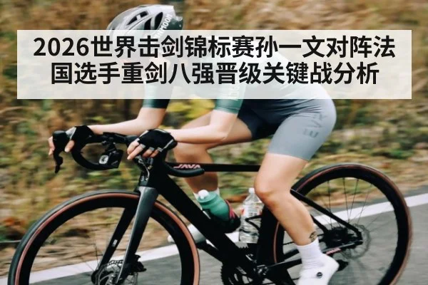 2026世界击剑锦标赛孙一文对阵法国选手重剑八强晋级关键战分析
