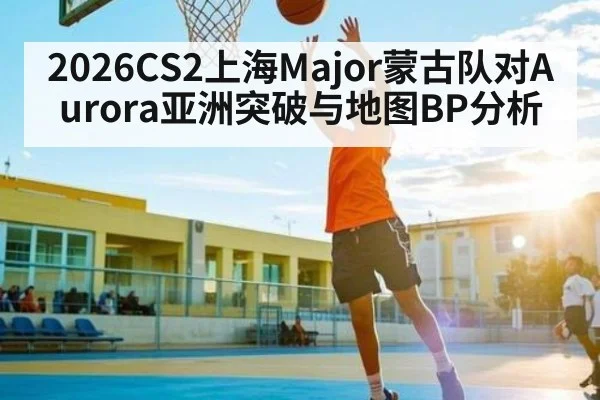 2026CS2上海Major蒙古队对Aurora亚洲突破与地图BP分析